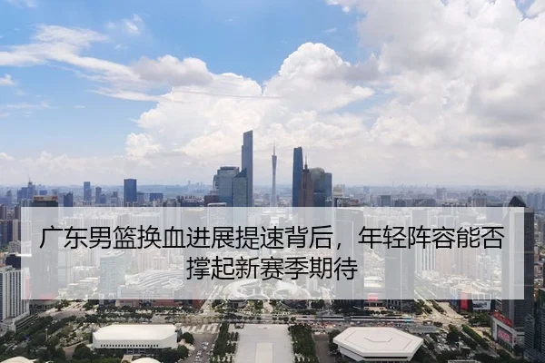 广东男篮换血进展提速背后，年轻阵容能否撑起新赛季期待